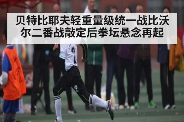 贝特比耶夫轻重量级统一战比沃尔二番战敲定后拳坛悬念再起